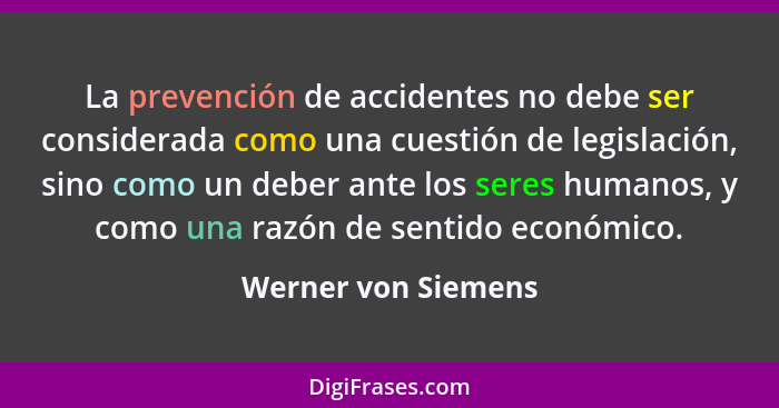 La prevención de accidentes no debe ser considerada como una cuestión de legislación, sino como un deber ante los seres humanos,... - Werner von Siemens