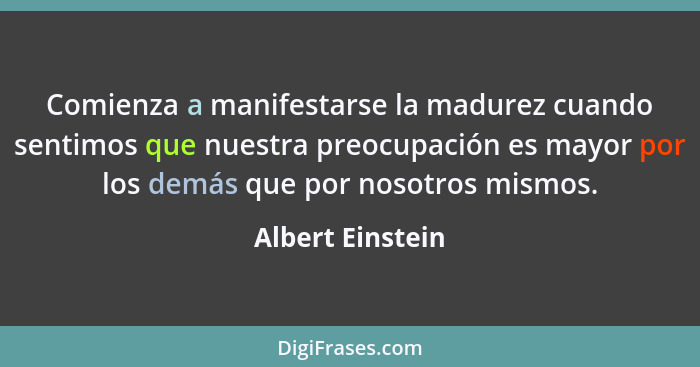 Comienza a manifestarse la madurez cuando sentimos que nuestra preocupación es mayor por los demás que por nosotros mismos.... - Albert Einstein