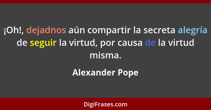 ¡Oh!, dejadnos aún compartir la secreta alegría de seguir la virtud, por causa de la virtud misma.... - Alexander Pope