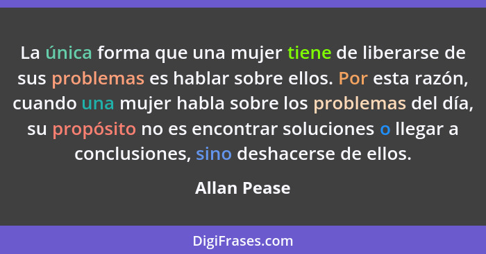 La única forma que una mujer tiene de liberarse de sus problemas es hablar sobre ellos. Por esta razón, cuando una mujer habla sobre los... - Allan Pease