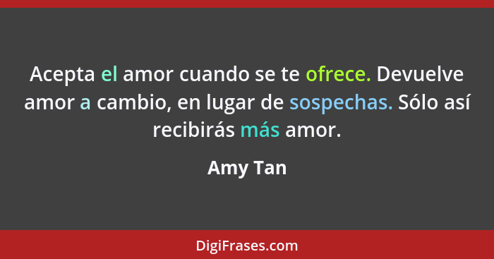 Acepta el amor cuando se te ofrece. Devuelve amor a cambio, en lugar de sospechas. Sólo así recibirás más amor.... - Amy Tan