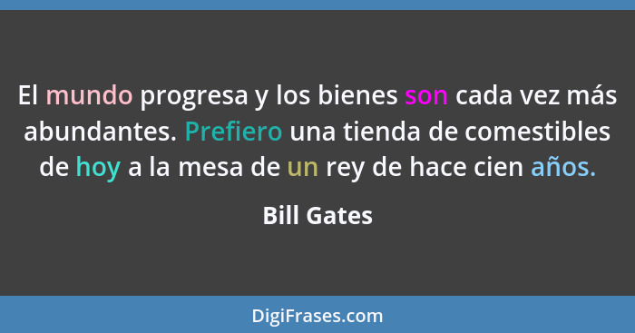 El mundo progresa y los bienes son cada vez más abundantes. Prefiero una tienda de comestibles de hoy a la mesa de un rey de hace cien añ... - Bill Gates