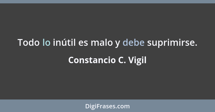 Todo lo inútil es malo y debe suprimirse.... - Constancio C. Vigil