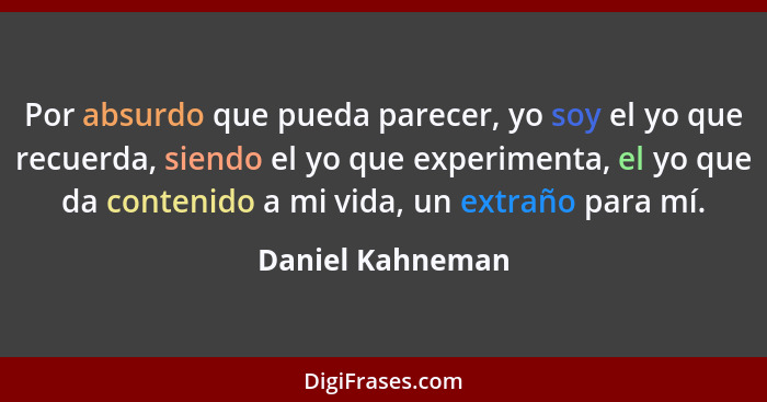 Por absurdo que pueda parecer, yo soy el yo que recuerda, siendo el yo que experimenta, el yo que da contenido a mi vida, un extraño... - Daniel Kahneman