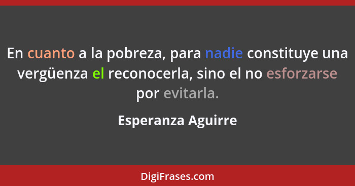 En cuanto a la pobreza, para nadie constituye una vergüenza el reconocerla, sino el no esforzarse por evitarla.... - Esperanza Aguirre