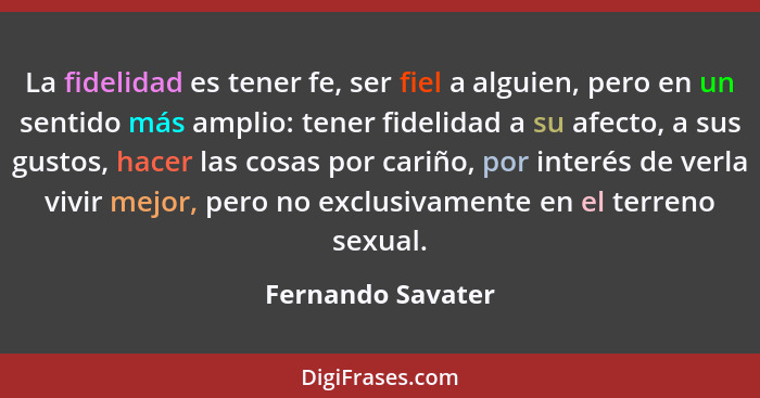 La fidelidad es tener fe, ser fiel a alguien, pero en un sentido más amplio: tener fidelidad a su afecto, a sus gustos, hacer las c... - Fernando Savater