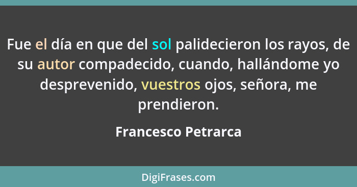 Fue el día en que del sol palidecieron los rayos, de su autor compadecido, cuando, hallándome yo desprevenido, vuestros ojos, señ... - Francesco Petrarca