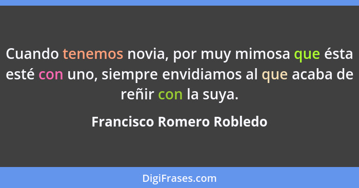 Cuando tenemos novia, por muy mimosa que ésta esté con uno, siempre envidiamos al que acaba de reñir con la suya.... - Francisco Romero Robledo