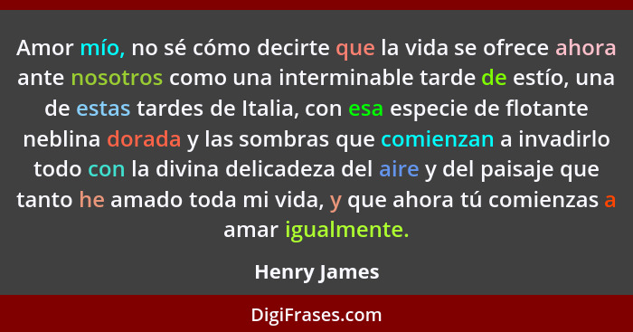 Amor mío, no sé cómo decirte que la vida se ofrece ahora ante nosotros como una interminable tarde de estío, una de estas tardes de Ital... - Henry James