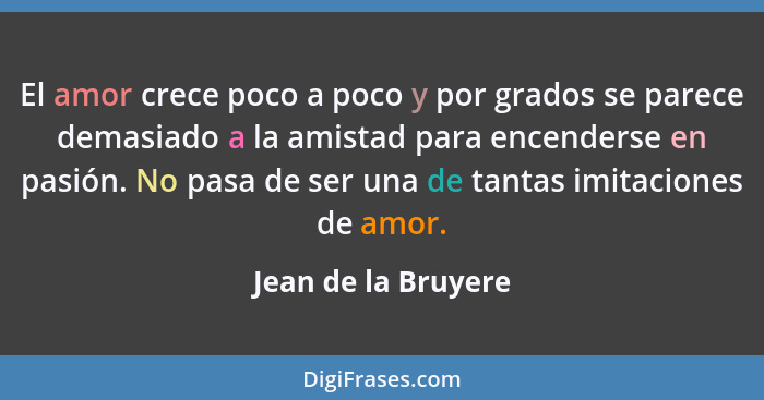 El amor crece poco a poco y por grados se parece demasiado a la amistad para encenderse en pasión. No pasa de ser una de tantas i... - Jean de la Bruyere