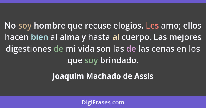 No soy hombre que recuse elogios. Les amo; ellos hacen bien al alma y hasta al cuerpo. Las mejores digestiones de mi vida s... - Joaquim Machado de Assis