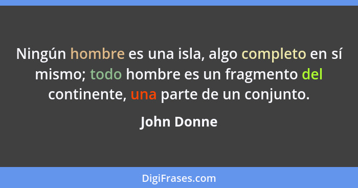 Ningún hombre es una isla, algo completo en sí mismo; todo hombre es un fragmento del continente, una parte de un conjunto.... - John Donne