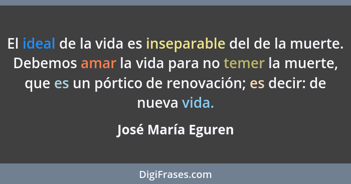 El ideal de la vida es inseparable del de la muerte. Debemos amar la vida para no temer la muerte, que es un pórtico de renovación... - José María Eguren