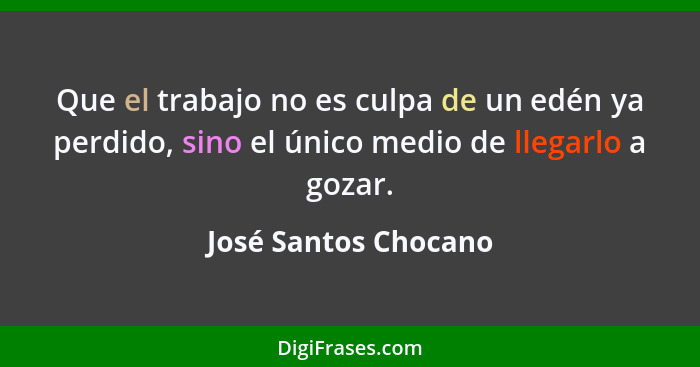 Que el trabajo no es culpa de un edén ya perdido, sino el único medio de llegarlo a gozar.... - José Santos Chocano