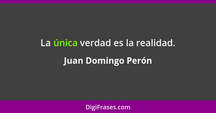 La única verdad es la realidad.... - Juan Domingo Perón