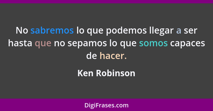 No sabremos lo que podemos llegar a ser hasta que no sepamos lo que somos capaces de hacer.... - Ken Robinson