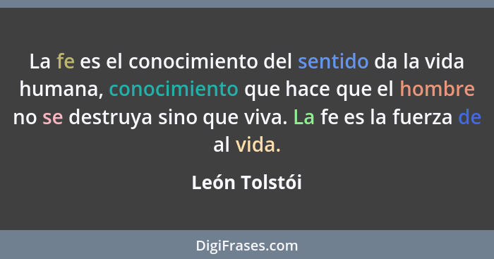 La fe es el conocimiento del sentido da la vida humana, conocimiento que hace que el hombre no se destruya sino que viva. La fe es la f... - León Tolstói