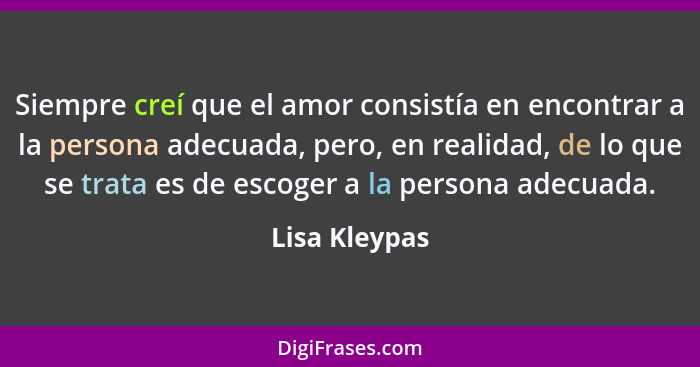 Siempre creí que el amor consistía en encontrar a la persona adecuada, pero, en realidad, de lo que se trata es de escoger a la persona... - Lisa Kleypas