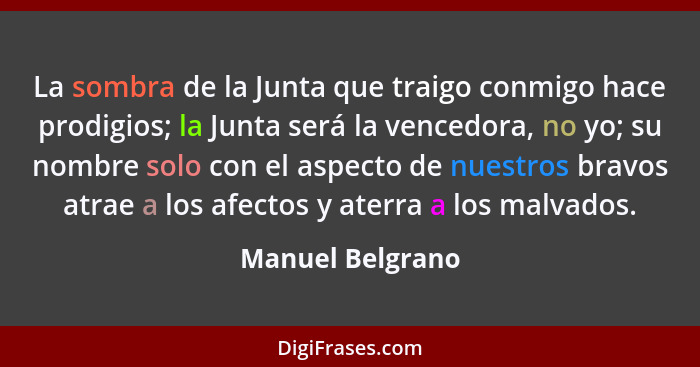 La sombra de la Junta que traigo conmigo hace prodigios; la Junta será la vencedora, no yo; su nombre solo con el aspecto de nuestro... - Manuel Belgrano