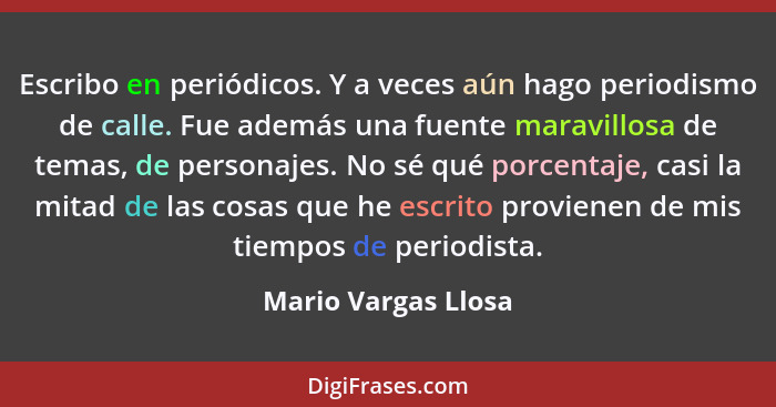 Escribo en periódicos. Y a veces aún hago periodismo de calle. Fue además una fuente maravillosa de temas, de personajes. No sé q... - Mario Vargas Llosa