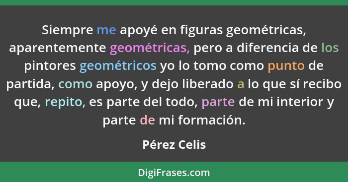 Siempre me apoyé en figuras geométricas, aparentemente geométricas, pero a diferencia de los pintores geométricos yo lo tomo como punto... - Pérez Celis