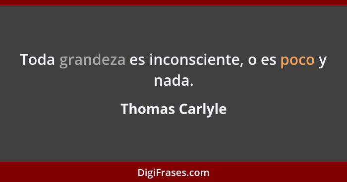 Toda grandeza es inconsciente, o es poco y nada.... - Thomas Carlyle