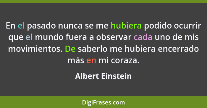 En el pasado nunca se me hubiera podido ocurrir que el mundo fuera a observar cada uno de mis movimientos. De saberlo me hubiera enc... - Albert Einstein