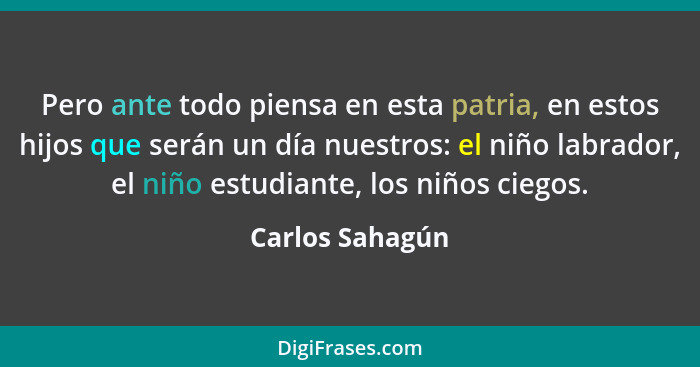 Pero ante todo piensa en esta patria, en estos hijos que serán un día nuestros: el niño labrador, el niño estudiante, los niños ciego... - Carlos Sahagún