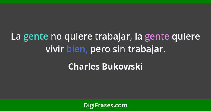 La gente no quiere trabajar, la gente quiere vivir bien, pero sin trabajar.... - Charles Bukowski