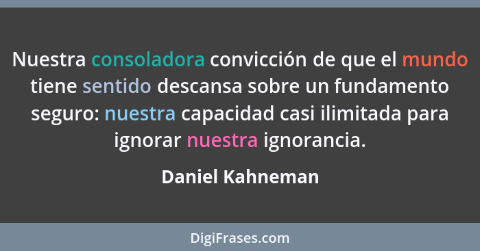 Nuestra consoladora convicción de que el mundo tiene sentido descansa sobre un fundamento seguro: nuestra capacidad casi ilimitada p... - Daniel Kahneman