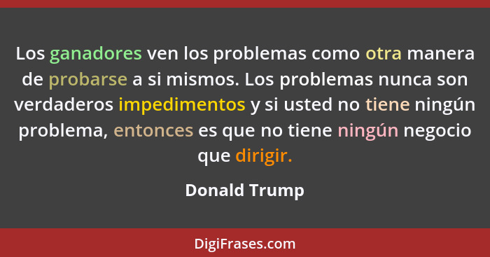 Los ganadores ven los problemas como otra manera de probarse a si mismos. Los problemas nunca son verdaderos impedimentos y si usted no... - Donald Trump