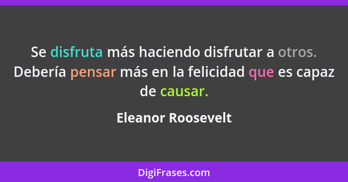 Se disfruta más haciendo disfrutar a otros. Debería pensar más en la felicidad que es capaz de causar.... - Eleanor Roosevelt