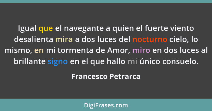 Igual que el navegante a quien el fuerte viento desalienta mira a dos luces del nocturno cielo, lo mismo, en mi tormenta de Amor,... - Francesco Petrarca