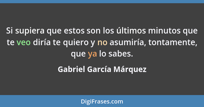 Si supiera que estos son los últimos minutos que te veo diría te quiero y no asumiría, tontamente, que ya lo sabes.... - Gabriel García Márquez