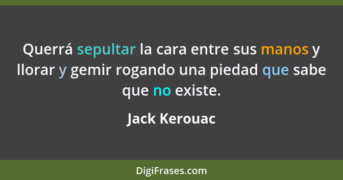 Querrá sepultar la cara entre sus manos y llorar y gemir rogando una piedad que sabe que no existe.... - Jack Kerouac