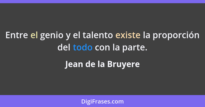 Entre el genio y el talento existe la proporción del todo con la parte.... - Jean de la Bruyere