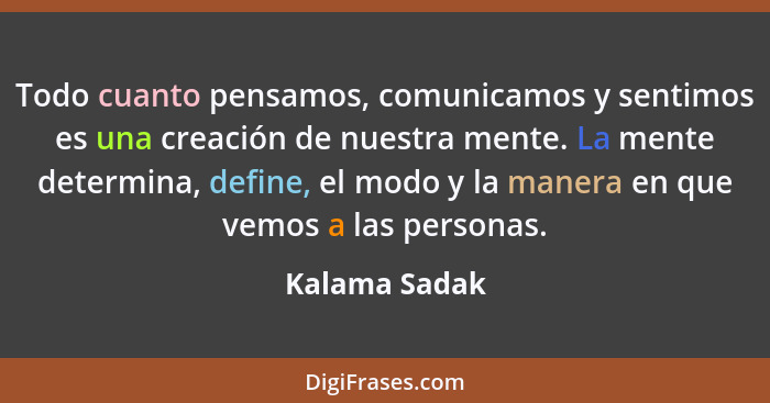 Todo cuanto pensamos, comunicamos y sentimos es una creación de nuestra mente. La mente determina, define, el modo y la manera en que v... - Kalama Sadak