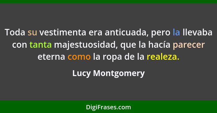 Toda su vestimenta era anticuada, pero la llevaba con tanta majestuosidad, que la hacía parecer eterna como la ropa de la realeza.... - Lucy Montgomery