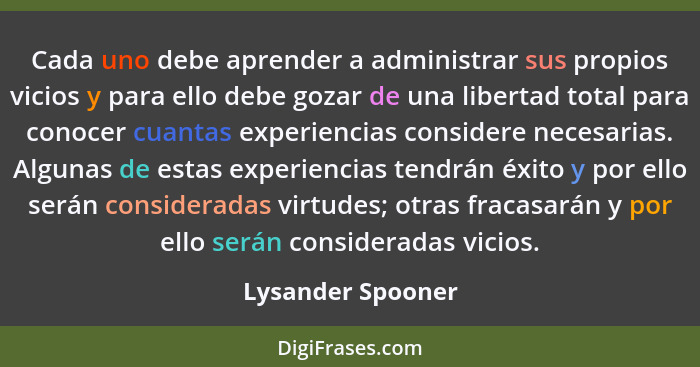 Cada uno debe aprender a administrar sus propios vicios y para ello debe gozar de una libertad total para conocer cuantas experienc... - Lysander Spooner