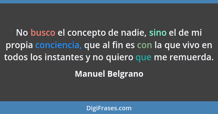 No busco el concepto de nadie, sino el de mi propia conciencia, que al fin es con la que vivo en todos los instantes y no quiero que... - Manuel Belgrano