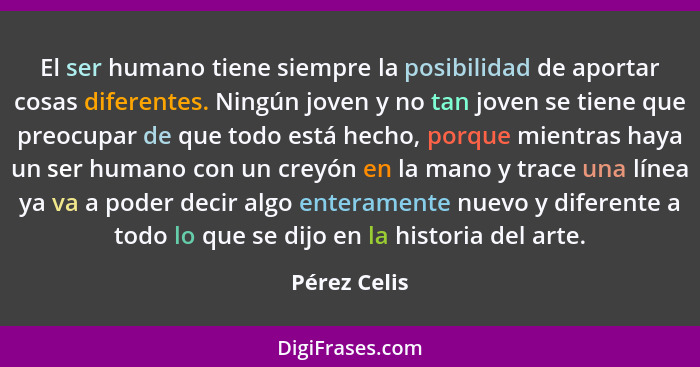 El ser humano tiene siempre la posibilidad de aportar cosas diferentes. Ningún joven y no tan joven se tiene que preocupar de que todo e... - Pérez Celis