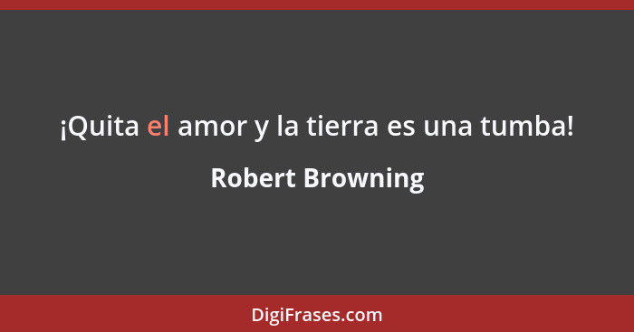 ¡Quita el amor y la tierra es una tumba!... - Robert Browning