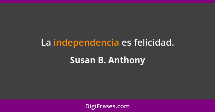 La independencia es felicidad.... - Susan B. Anthony