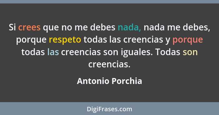 Si crees que no me debes nada, nada me debes, porque respeto todas las creencias y porque todas las creencias son iguales. Todas son... - Antonio Porchia