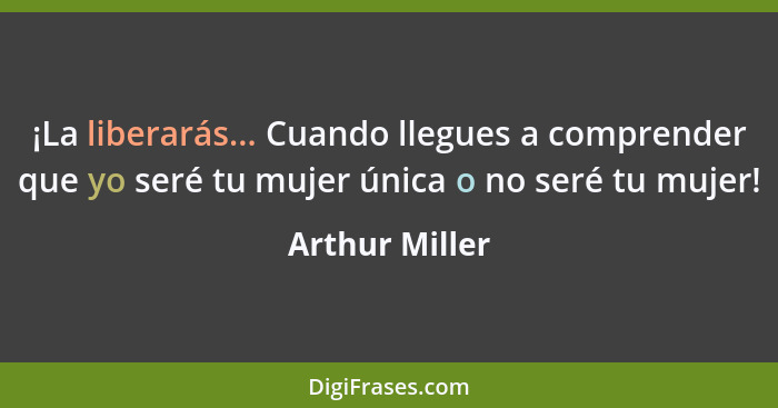 ¡La liberarás... Cuando llegues a comprender que yo seré tu mujer única o no seré tu mujer!... - Arthur Miller