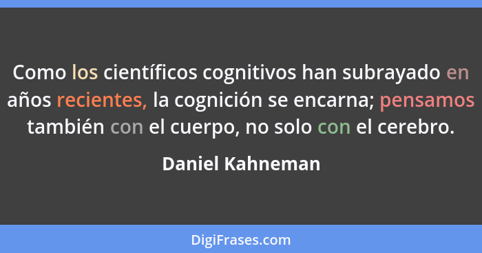 Como los científicos cognitivos han subrayado en años recientes, la cognición se encarna; pensamos también con el cuerpo, no solo co... - Daniel Kahneman