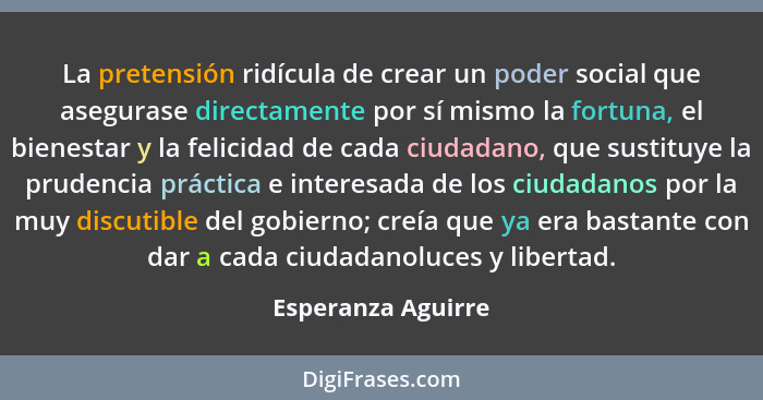 La pretensión ridícula de crear un poder social que asegurase directamente por sí mismo la fortuna, el bienestar y la felicidad de... - Esperanza Aguirre