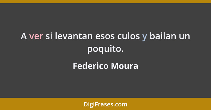 A ver si levantan esos culos y bailan un poquito.... - Federico Moura