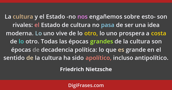 La cultura y el Estado -no nos engañemos sobre esto- son rivales: el Estado de cultura no pasa de ser una idea moderna. Lo uno v... - Friedrich Nietzsche