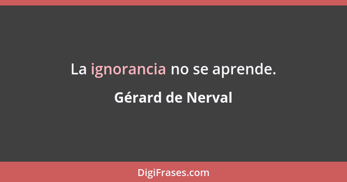 La ignorancia no se aprende.... - Gérard de Nerval